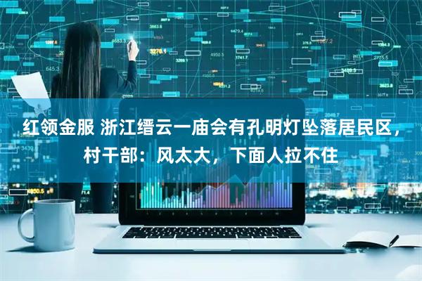 红领金服 浙江缙云一庙会有孔明灯坠落居民区，村干部：风太大，下面人拉不住
