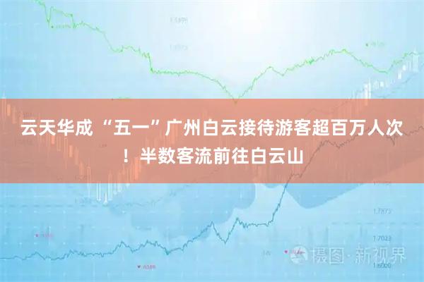 云天华成 “五一”广州白云接待游客超百万人次！半数客流前往白云山