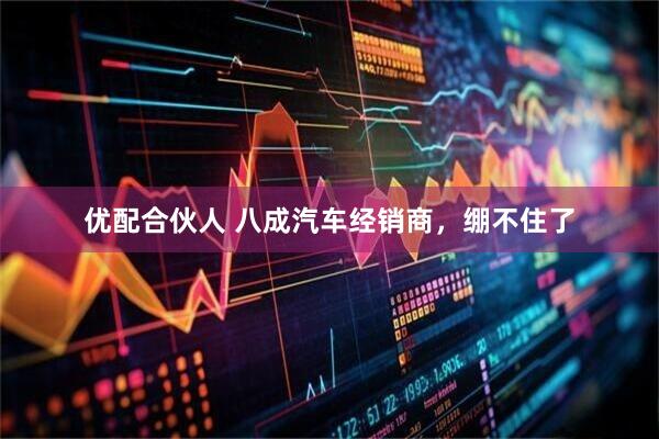 优配合伙人 八成汽车经销商，绷不住了