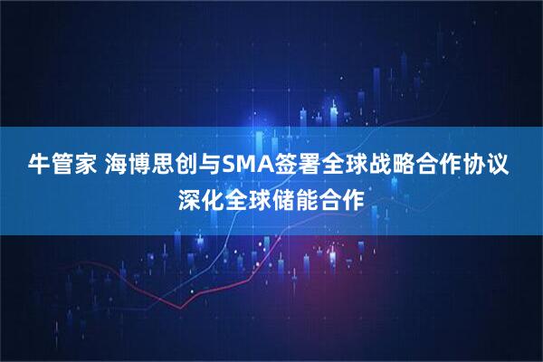 牛管家 海博思创与SMA签署全球战略合作协议 深化全球储能合作