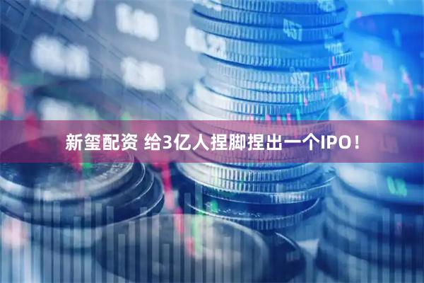 新玺配资 给3亿人捏脚捏出一个IPO！
