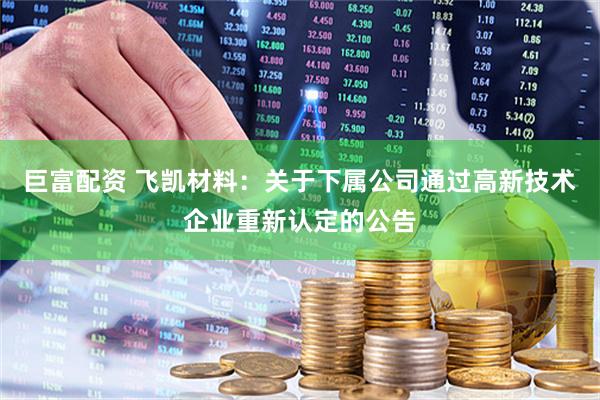 巨富配资 飞凯材料：关于下属公司通过高新技术企业重新认定的公告