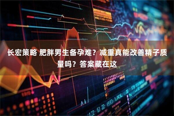 长宏策略 肥胖男生备孕难？减重真能改善精子质量吗？答案藏在这