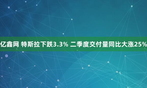 亿鑫网 特斯拉下跌3.3% 二季度交付量同比大涨25%