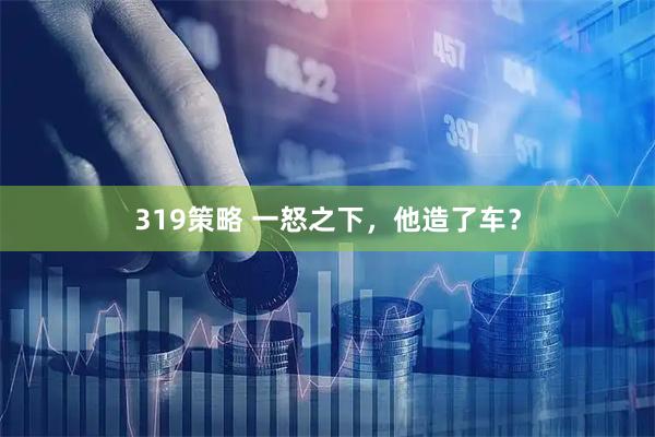 319策略 一怒之下，他造了车？