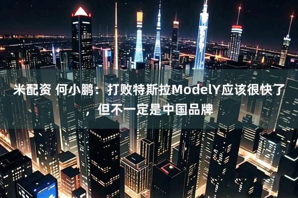 米配资 何小鹏：打败特斯拉ModelY应该很快了，但不一定是中国品牌